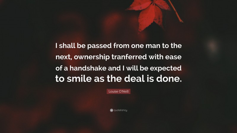 Louise O'Neill Quote: “I shall be passed from one man to the next, ownership tranferred with ease of a handshake and I will be expected to smile as the deal is done.”