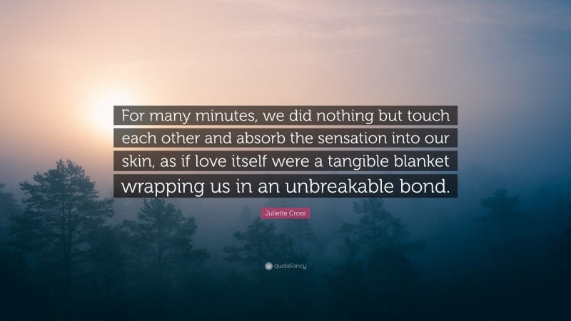 Juliette Cross Quote: “For many minutes, we did nothing but touch each other and absorb the sensation into our skin, as if love itself were a tangible blanket wrapping us in an unbreakable bond.”