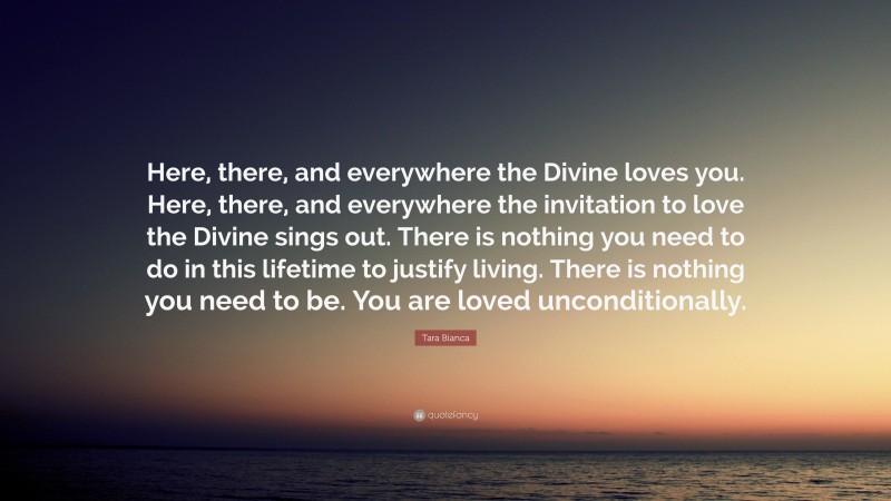 Tara Bianca Quote: “Here, there, and everywhere the Divine loves you. Here, there, and everywhere the invitation to love the Divine sings out. There is nothing you need to do in this lifetime to justify living. There is nothing you need to be. You are loved unconditionally.”