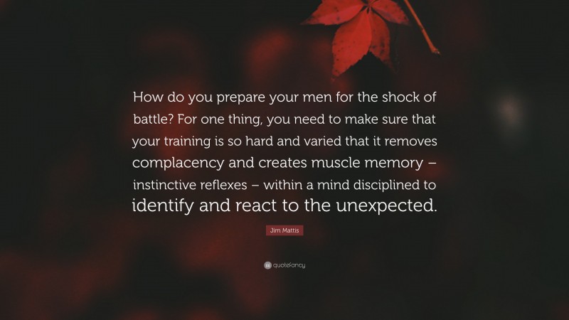 Jim Mattis Quote: “How do you prepare your men for the shock of battle? For one thing, you need to make sure that your training is so hard and varied that it removes complacency and creates muscle memory – instinctive reflexes – within a mind disciplined to identify and react to the unexpected.”