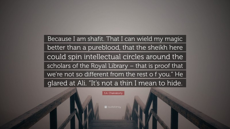 S.A. Chakraborty Quote: “Because I am shafit. That I can wield my magic better than a pureblood, that the sheikh here could spin intellectual circles around the scholars of the Royal Library – that is proof that we’re not so different from the rest o f you.” He glared at Ali. “It’s not a thin I mean to hide.”
