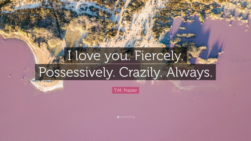 T.M. Frazier Quote: “I love you. Fiercely. Possessively. Crazily. Always.”