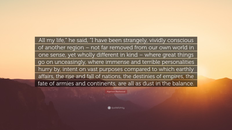 Algernon Blackwood Quote: “All my life,” he said, “I have been strangely, vividly conscious of another region – not far removed from our own world in one sense, yet wholly different in kind – where great things go on unceasingly, where immense and terrible personalities hurry by, intent on vast purposes compared to which earthly affairs, the rise and fall of nations, the destinies of empires, the fate of armies and continents, are all as dust in the balance.”