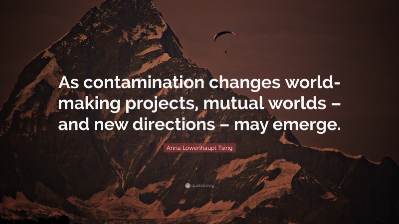 Anna Lowenhaupt Tsing Quote: “As contamination changes world-making projects, mutual worlds – and new directions – may emerge.”