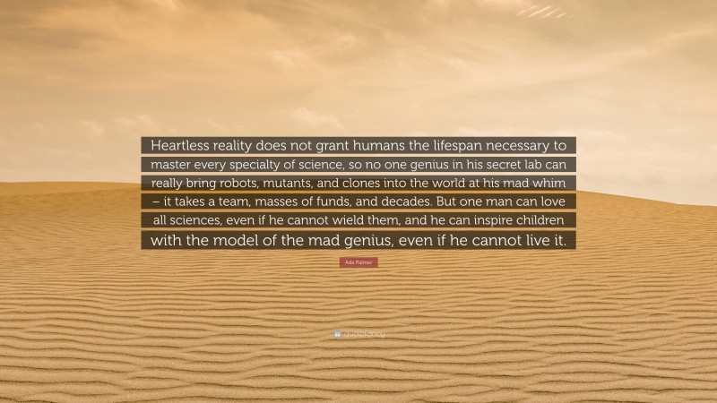 Ada Palmer Quote: “Heartless reality does not grant humans the lifespan necessary to master every specialty of science, so no one genius in his secret lab can really bring robots, mutants, and clones into the world at his mad whim – it takes a team, masses of funds, and decades. But one man can love all sciences, even if he cannot wield them, and he can inspire children with the model of the mad genius, even if he cannot live it.”