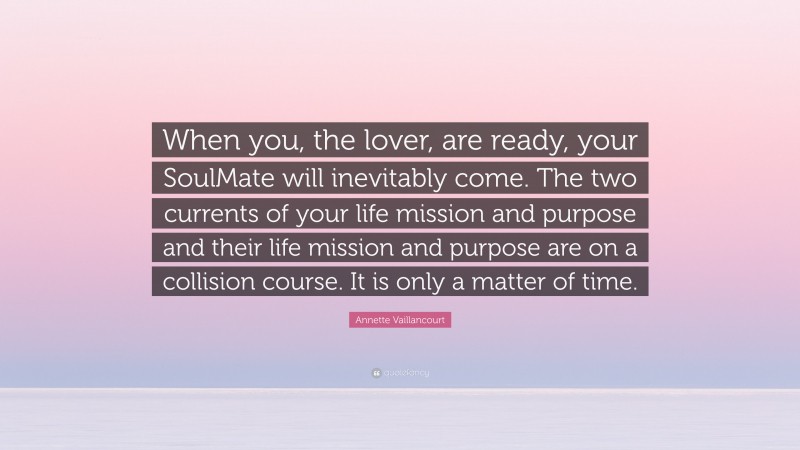 Annette Vaillancourt Quote: “When you, the lover, are ready, your SoulMate will inevitably come. The two currents of your life mission and purpose and their life mission and purpose are on a collision course. It is only a matter of time.”