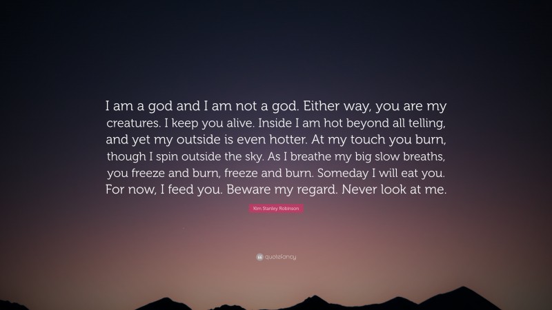 Kim Stanley Robinson Quote: “I am a god and I am not a god. Either way, you are my creatures. I keep you alive. Inside I am hot beyond all telling, and yet my outside is even hotter. At my touch you burn, though I spin outside the sky. As I breathe my big slow breaths, you freeze and burn, freeze and burn. Someday I will eat you. For now, I feed you. Beware my regard. Never look at me.”