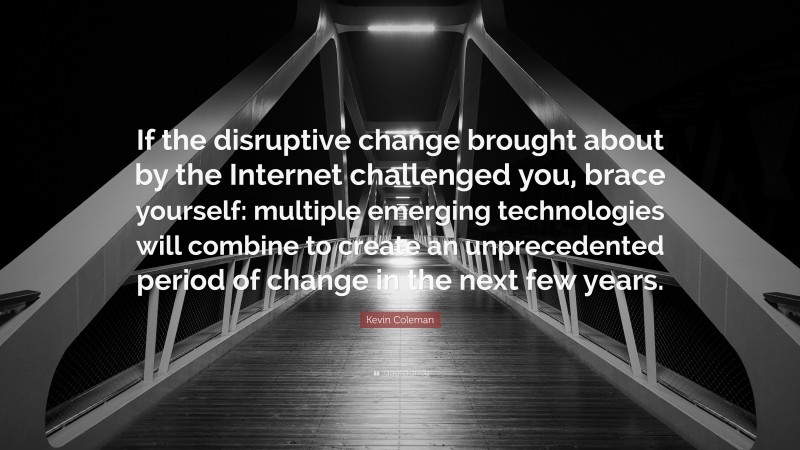 Kevin Coleman Quote: “If the disruptive change brought about by the Internet challenged you, brace yourself: multiple emerging technologies will combine to create an unprecedented period of change in the next few years.”