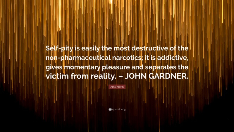 Amy Morin Quote: “Self-pity is easily the most destructive of the non-pharmaceutical narcotics; it is addictive, gives momentary pleasure and separates the victim from reality. – JOHN GARDNER.”