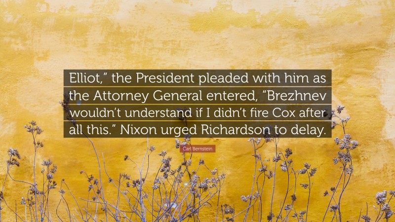 Carl Bernstein Quote: “Elliot,” the President pleaded with him as the Attorney General entered, “Brezhnev wouldn’t understand if I didn’t fire Cox after all this.” Nixon urged Richardson to delay.”