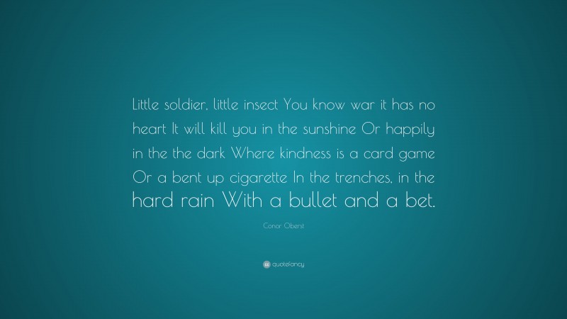 Conor Oberst Quote: “Little soldier, little insect You know war it has no heart It will kill you in the sunshine Or happily in the the dark Where kindness is a card game Or a bent up cigarette In the trenches, in the hard rain With a bullet and a bet.”