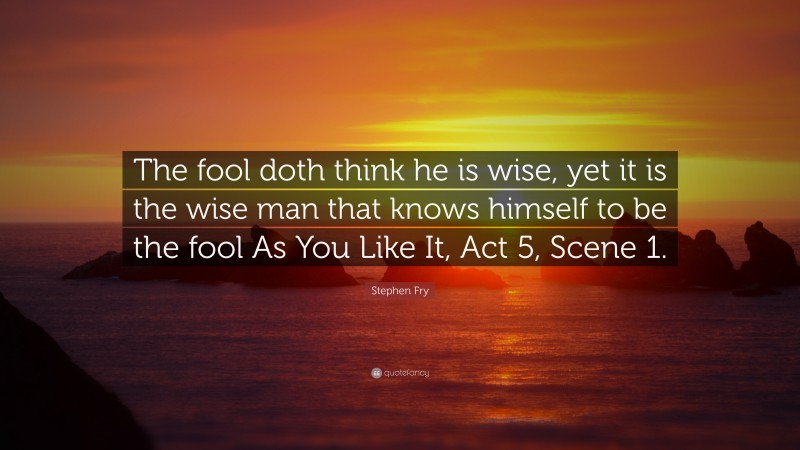 Stephen Fry Quote: “The fool doth think he is wise, yet it is the wise man that knows himself to be the fool As You Like It, Act 5, Scene 1.”