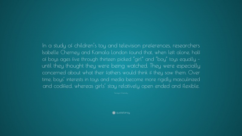 Soraya Chemaly Quote: “In a study of children’s toy and television preferences, researchers Isabelle Cherney and Kamala London found that, when left alone, half of boys ages five through thirteen picked “girl” and “boy” toys equally – until they thought they were being watched. They were especially concerned about what their fathers would think if they saw them. Over time, boys’ interests in toys and media become more rigidly masculinized and codified, whereas girls’ stay relatively open ended and flexible.”