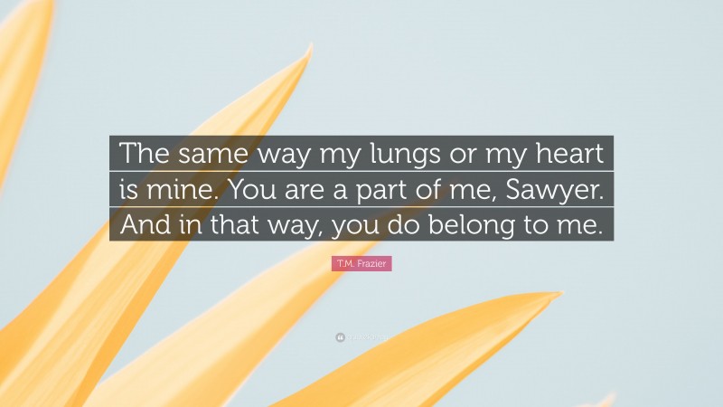 T.M. Frazier Quote: “The same way my lungs or my heart is mine. You are a part of me, Sawyer. And in that way, you do belong to me.”