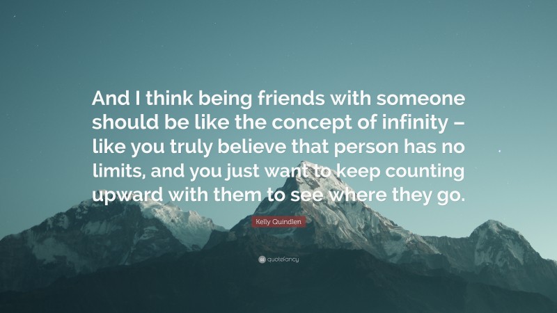 Kelly Quindlen Quote: “And I think being friends with someone should be like the concept of infinity – like you truly believe that person has no limits, and you just want to keep counting upward with them to see where they go.”