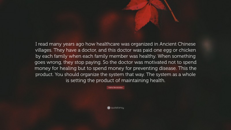 Kakha Bendukidze Quote: “I read many years ago how healthcare was organized in Ancient Chinese villages. They have a doctor, and this doctor was paid one egg or chicken by each family when each family member was healthy. When something goes wrong, they stop paying. So the doctor was motivated not to spend money for healing but to spend money for preventing disease. This the product. You should organize the system that way. The system as a whole is setting the product of maintaining health.”