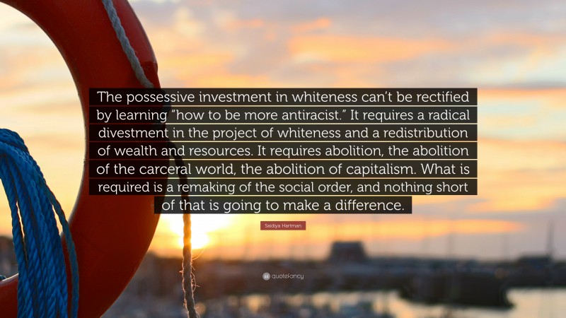 Saidiya Hartman Quote: “The possessive investment in whiteness can’t be rectified by learning “how to be more antiracist.” It requires a radical divestment in the project of whiteness and a redistribution of wealth and resources. It requires abolition, the abolition of the carceral world, the abolition of capitalism. What is required is a remaking of the social order, and nothing short of that is going to make a difference.”