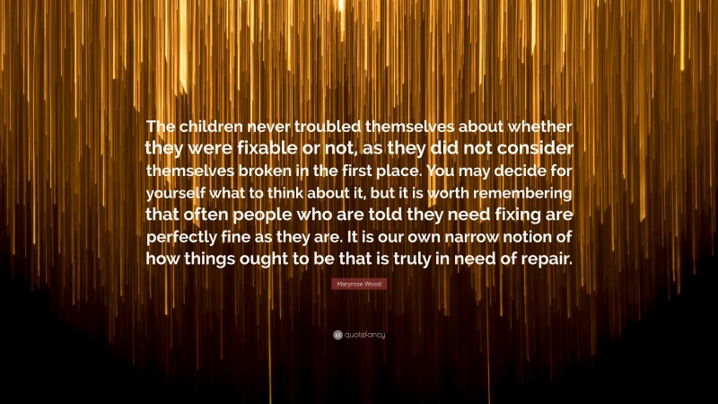Maryrose Wood Quote: “The children never troubled themselves about whether they were fixable or not, as they did not consider themselves broken in the first place. You may decide for yourself what to think about it, but it is worth remembering that often people who are told they need fixing are perfectly fine as they are. It is our own narrow notion of how things ought to be that is truly in need of repair.”