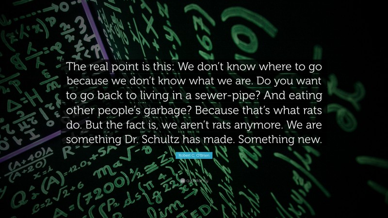 Robert C. O'Brien Quote: “The real point is this: We don’t know where to go because we don’t know what we are. Do you want to go back to living in a sewer-pipe? And eating other people’s garbage? Because that’s what rats do. But the fact is, we aren’t rats anymore. We are something Dr. Schultz has made. Something new.”