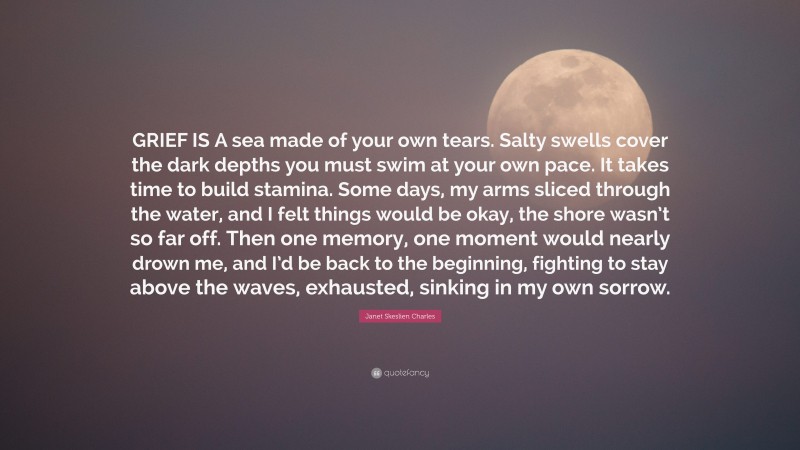 Janet Skeslien Charles Quote: “GRIEF IS A sea made of your own tears. Salty swells cover the dark depths you must swim at your own pace. It takes time to build stamina. Some days, my arms sliced through the water, and I felt things would be okay, the shore wasn’t so far off. Then one memory, one moment would nearly drown me, and I’d be back to the beginning, fighting to stay above the waves, exhausted, sinking in my own sorrow.”