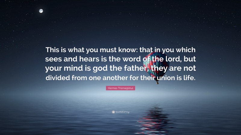 Hermes Trismegistus Quote: “This is what you must know: that in you which sees and hears is the word of the lord, but your mind is god the father; they are not divided from one another for their union is life.”