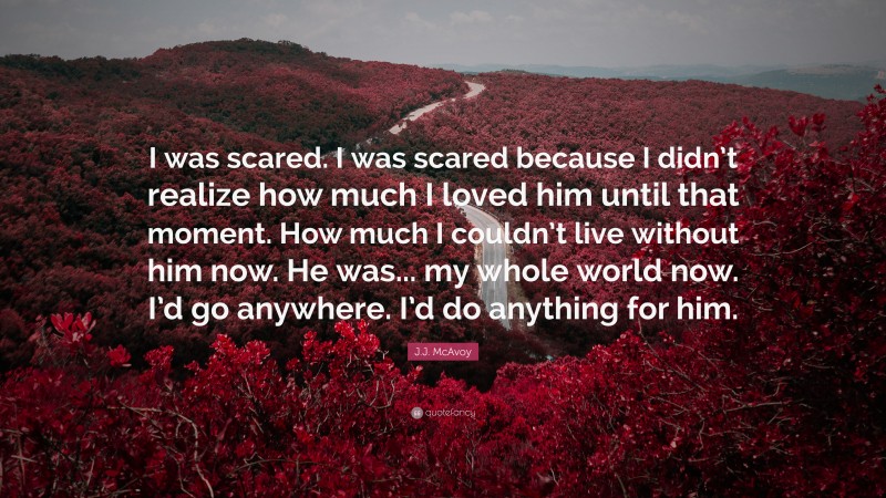 J.J. McAvoy Quote: “I was scared. I was scared because I didn’t realize how much I loved him until that moment. How much I couldn’t live without him now. He was... my whole world now. I’d go anywhere. I’d do anything for him.”