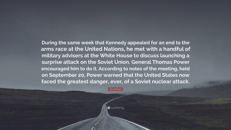 Eric Schlosser Quote: “During the same week that Kennedy appealed for an end to the arms race at the United Nations, he met with a handful of military advisers at the White House to discuss launching a surprise attack on the Soviet Union. General Thomas Power encouraged him to do it. According to notes of the meeting, held on September 20, Power warned that the United States now faced the greatest danger, ever, of a Soviet nuclear attack.”
