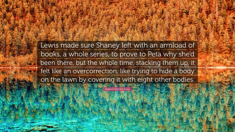 Stephen Graham Jones Quote: “Lewis made sure Shaney left with an armload of books, a whole series, to prove to Peta why she’d been there, but the whole time, stacking them up, it felt like an overcorrection, like trying to hide a body on the lawn by covering it with eight other bodies.”