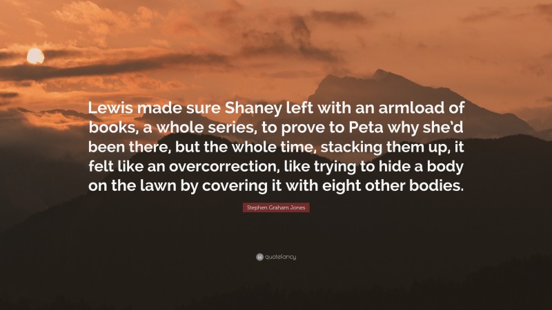 Stephen Graham Jones Quote: “Lewis made sure Shaney left with an armload of books, a whole series, to prove to Peta why she’d been there, but the whole time, stacking them up, it felt like an overcorrection, like trying to hide a body on the lawn by covering it with eight other bodies.”