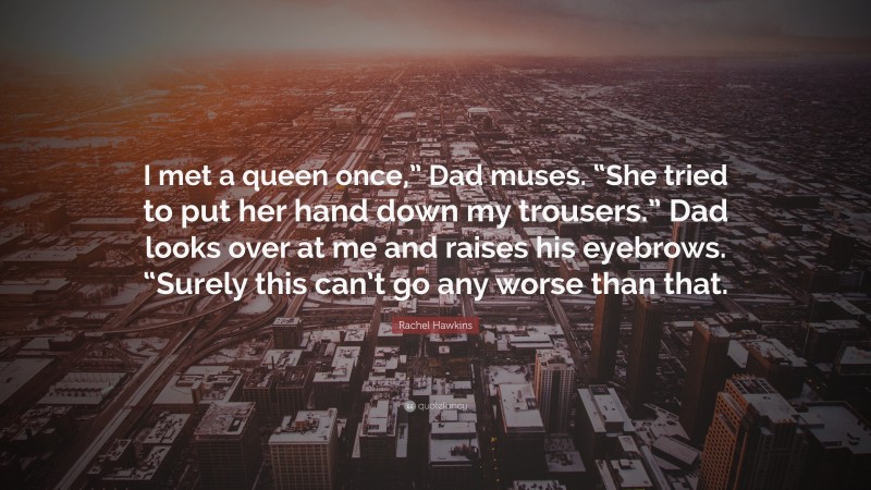 Rachel Hawkins Quote: “I met a queen once,” Dad muses. “She tried to put her hand down my trousers.” Dad looks over at me and raises his eyebrows. “Surely this can’t go any worse than that.”