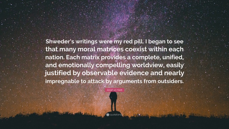 Jonathan Haidt Quote: “Shweder’s writings were my red pill. I began to see that many moral matrices coexist within each nation. Each matrix provides a complete, unified, and emotionally compelling worldview, easily justified by observable evidence and nearly impregnable to attack by arguments from outsiders.”