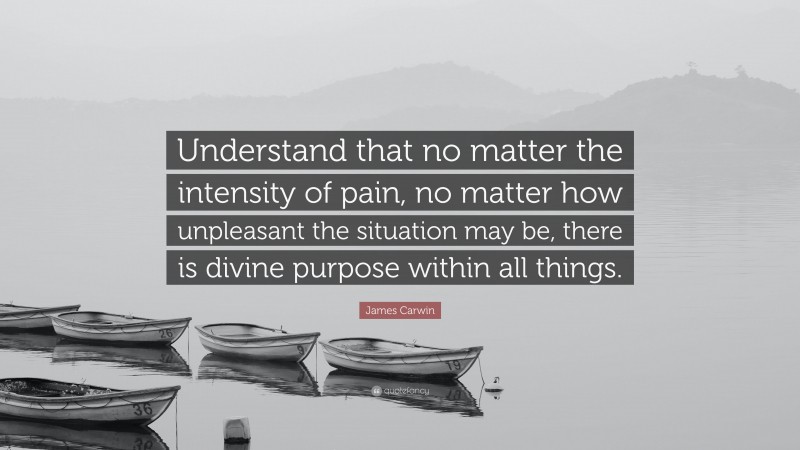 James Carwin Quote: “Understand that no matter the intensity of pain, no matter how unpleasant the situation may be, there is divine purpose within all things.”