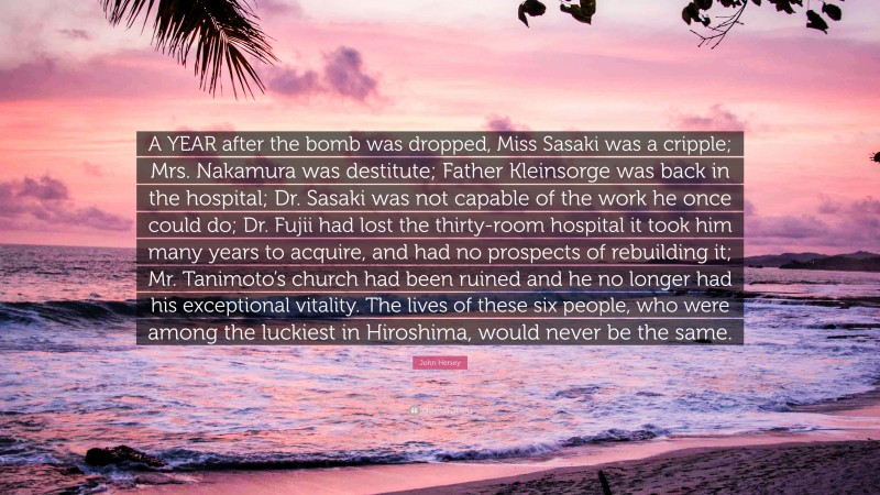 John Hersey Quote: “A YEAR after the bomb was dropped, Miss Sasaki was a cripple; Mrs. Nakamura was destitute; Father Kleinsorge was back in the hospital; Dr. Sasaki was not capable of the work he once could do; Dr. Fujii had lost the thirty-room hospital it took him many years to acquire, and had no prospects of rebuilding it; Mr. Tanimoto’s church had been ruined and he no longer had his exceptional vitality. The lives of these six people, who were among the luckiest in Hiroshima, would never be the same.”