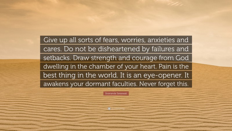 Sivananda Saraswati Quote: “Give up all sorts of fears, worries, anxieties and cares. Do not be disheartened by failures and setbacks. Draw strength and courage from God dwelling in the chamber of your heart. Pain is the best thing in the world. It is an eye-opener. It awakens your dormant faculties. Never forget this.”