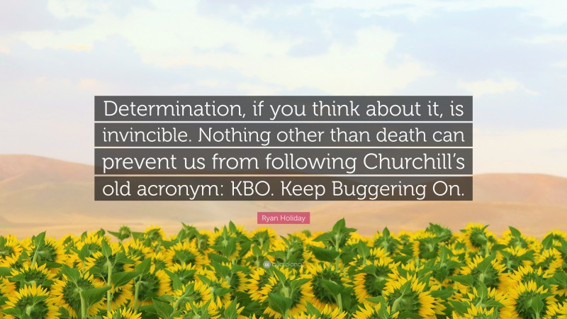 Ryan Holiday Quote: “Determination, if you think about it, is invincible. Nothing other than death can prevent us from following Churchill’s old acronym: KBO. Keep Buggering On.”