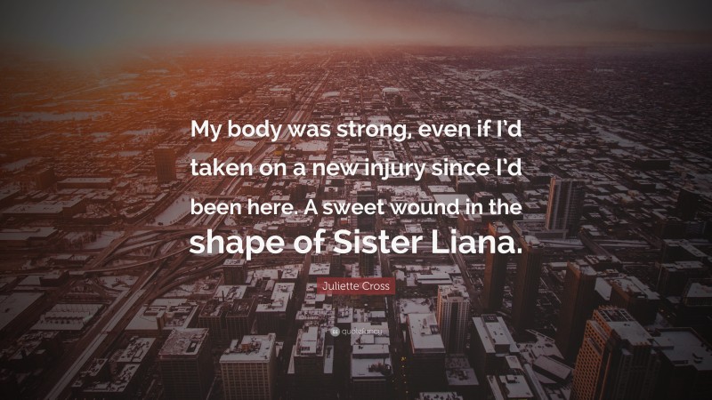 Juliette Cross Quote: “My body was strong, even if I’d taken on a new injury since I’d been here. A sweet wound in the shape of Sister Liana.”