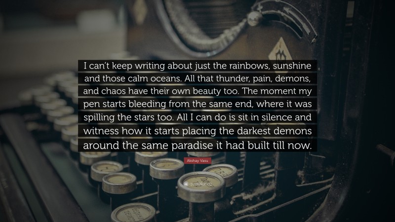 Akshay Vasu Quote: “I can’t keep writing about just the rainbows, sunshine and those calm oceans. All that thunder, pain, demons, and chaos have their own beauty too. The moment my pen starts bleeding from the same end, where it was spilling the stars too. All I can do is sit in silence and witness how it starts placing the darkest demons around the same paradise it had built till now.”