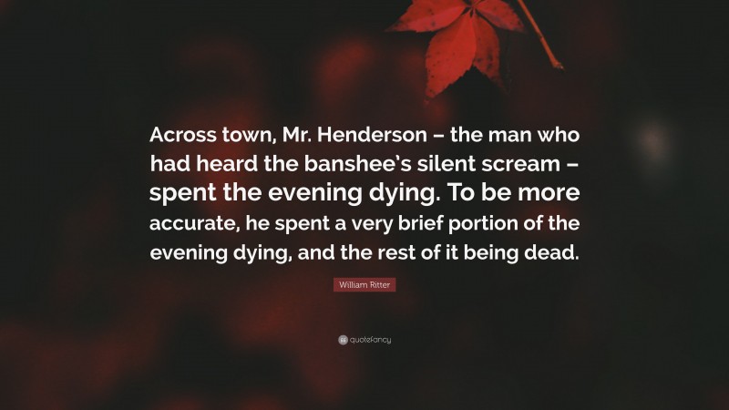 William Ritter Quote: “Across town, Mr. Henderson – the man who had heard the banshee’s silent scream – spent the evening dying. To be more accurate, he spent a very brief portion of the evening dying, and the rest of it being dead.”