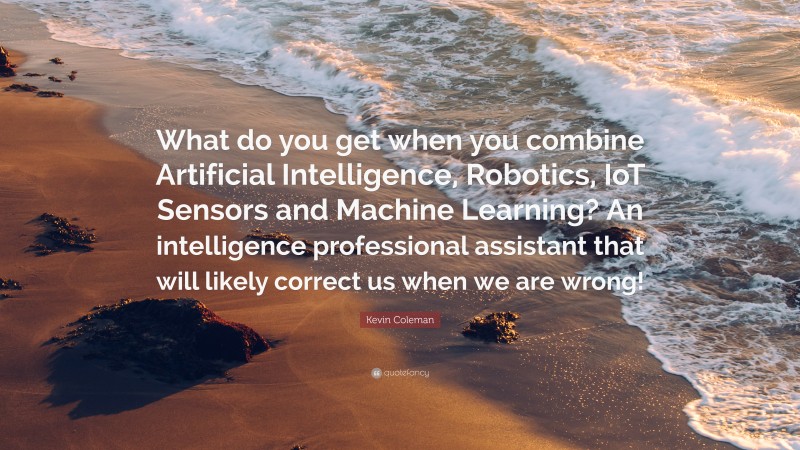 Kevin Coleman Quote: “What do you get when you combine Artificial Intelligence, Robotics, IoT Sensors and Machine Learning? An intelligence professional assistant that will likely correct us when we are wrong!”