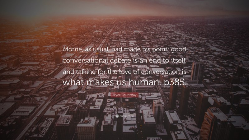 Bryce Courtenay Quote: “Morrie, as usual, had made his point: good conversational debate is an end to itself, and talking for the love of conversation is what makes us human. p385.”