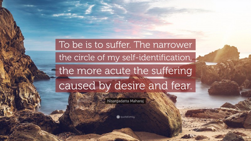 Nisargadatta Maharaj Quote: “To be is to suffer. The narrower the circle of my self-identification, the more acute the suffering caused by desire and fear.”