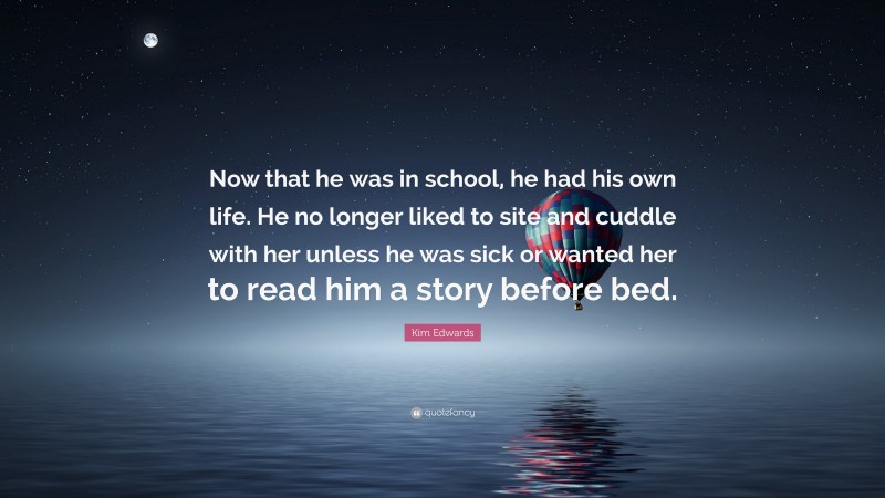 Kim Edwards Quote: “Now that he was in school, he had his own life. He no longer liked to site and cuddle with her unless he was sick or wanted her to read him a story before bed.”