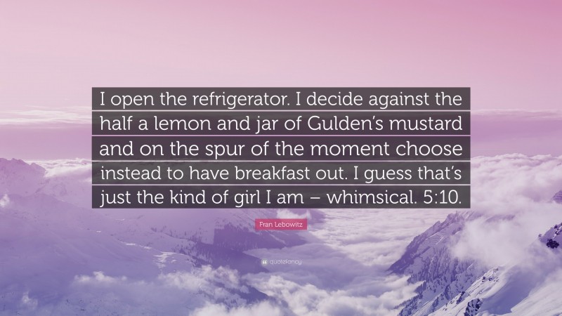 Fran Lebowitz Quote: “I open the refrigerator. I decide against the half a lemon and jar of Gulden’s mustard and on the spur of the moment choose instead to have breakfast out. I guess that’s just the kind of girl I am – whimsical. 5:10.”