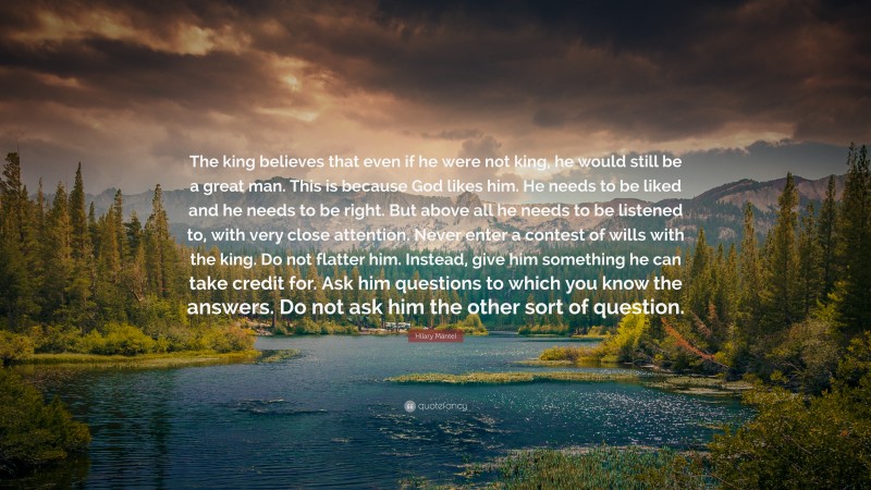 Hilary Mantel Quote: “The king believes that even if he were not king, he would still be a great man. This is because God likes him. He needs to be liked and he needs to be right. But above all he needs to be listened to, with very close attention. Never enter a contest of wills with the king. Do not flatter him. Instead, give him something he can take credit for. Ask him questions to which you know the answers. Do not ask him the other sort of question.”