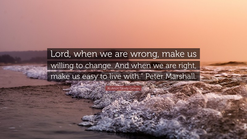 Al-Anon Family Groups Quote: “Lord, when we are wrong, make us willing to change. And when we are right, make us easy to live with.” Peter Marshall.”