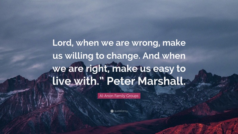 Al-Anon Family Groups Quote: “Lord, when we are wrong, make us willing to change. And when we are right, make us easy to live with.” Peter Marshall.”