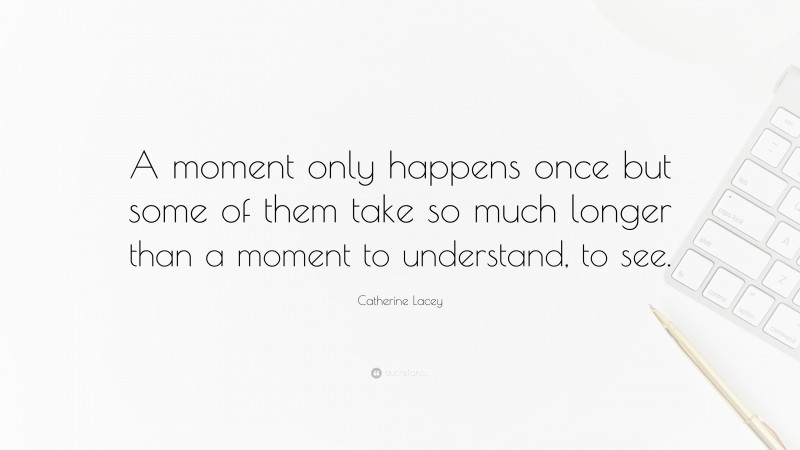 Catherine Lacey Quote: “A moment only happens once but some of them take so much longer than a moment to understand, to see.”