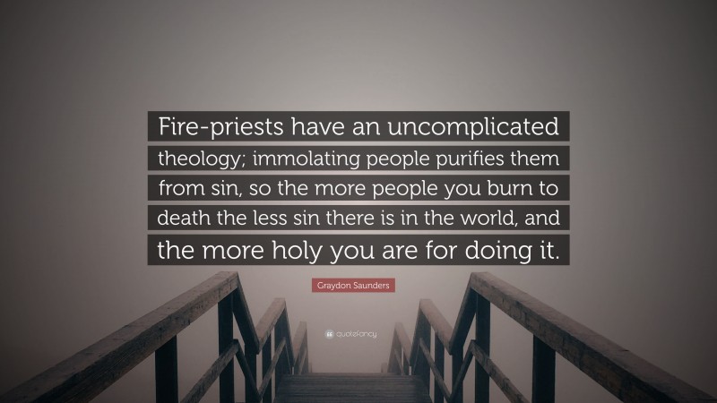 Graydon Saunders Quote: “Fire-priests have an uncomplicated theology; immolating people purifies them from sin, so the more people you burn to death the less sin there is in the world, and the more holy you are for doing it.”