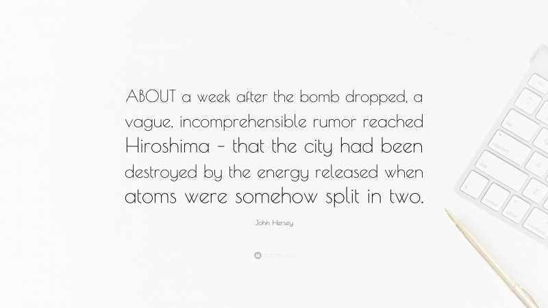 John Hersey Quote: “ABOUT a week after the bomb dropped, a vague, incomprehensible rumor reached Hiroshima – that the city had been destroyed by the energy released when atoms were somehow split in two.”