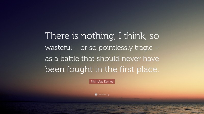 Nicholas Eames Quote: “There is nothing, I think, so wasteful – or so pointlessly tragic – as a battle that should never have been fought in the first place.”